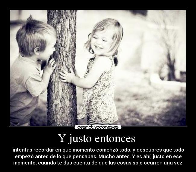 Y justo entonces - intentas recordar en que momento comenzó todo, y descubres que todo
empezó antes de lo que pensabas. Mucho antes. Y es ahí, justo en ese
momento, cuando te das cuenta de que las cosas solo ocurren una vez.