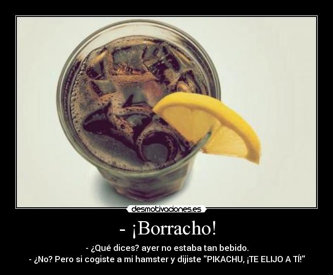 - ¡Borracho! - - ¿Qué dices? ayer no estaba tan bebido.
- ¿No? Pero si cogiste a mi hamster y dijiste PIKACHU, ¡TE ELIJO A TÍ!
