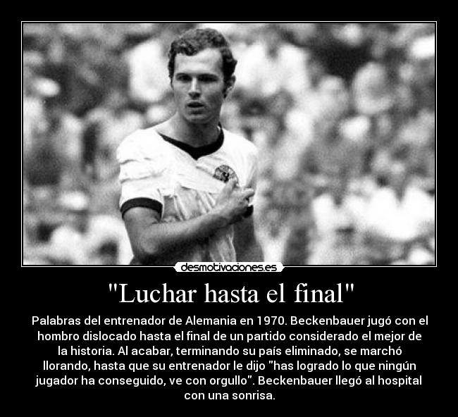 Luchar hasta el final - Palabras del entrenador de Alemania en 1970. Beckenbauer jugó con el
hombro dislocado hasta el final de un partido considerado el mejor de
la historia. Al acabar, terminando su país eliminado, se marchó
llorando, hasta que su entrenador le dijo has logrado lo que ningún
jugador ha conseguido, ve con orgullo. Beckenbauer llegó al hospital
con una sonrisa.