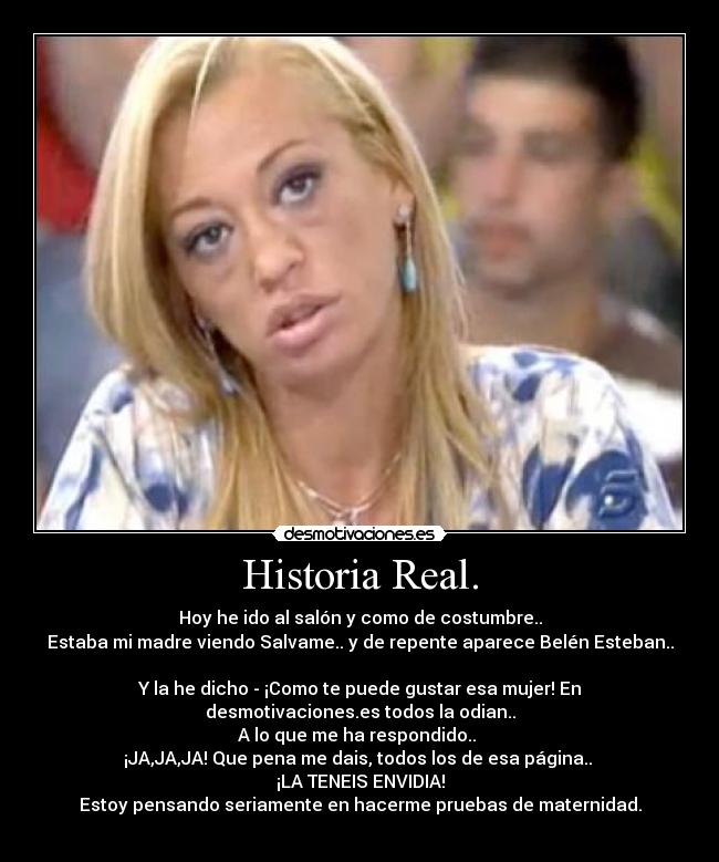 Historia Real. - Hoy he ido al salón y como de costumbre..
Estaba mi madre viendo Salvame.. y de repente aparece Belén Esteban..
Y la he dicho - ¡Como te puede gustar esa mujer! En
desmotivaciones.es todos la odian..
A lo que me ha respondido..
¡JA,JA,JA! Que pena me dais, todos los de esa página..
¡LA TENEIS ENVIDIA!
Estoy pensando seriamente en hacerme pruebas de maternidad.