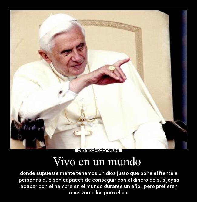 Vivo en un mundo - donde supuesta mente tenemos un dios justo que pone al frente a
personas que son capaces de conseguir con el dinero de sus joyas
acabar con el hambre en el mundo durante un año , pero prefieren
reservarse las para ellos
