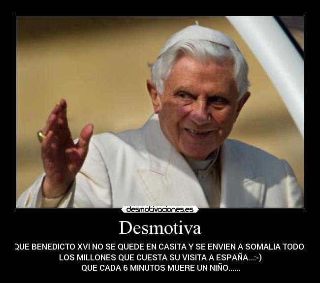 Desmotiva -  QUE BENEDICTO XVI NO SE QUEDE EN CASITA Y SE ENVIEN A SOMALIA TODOS
LOS MILLONES QUE CUESTA SU VISITA A ESPAÑA...:-)
QUE CADA 6 MINUTOS MUERE UN NIÑO......