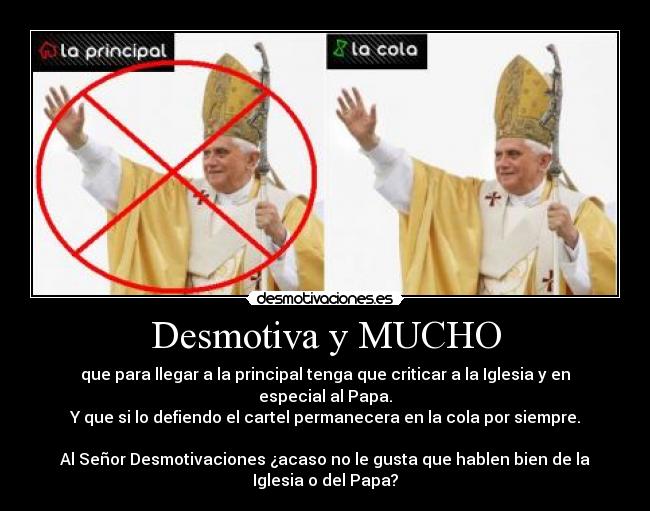 Desmotiva y MUCHO - que para llegar a la principal tenga que criticar a la Iglesia y en
especial al Papa.
Y que si lo defiendo el cartel permanecera en la cola por siempre.
Al Señor Desmotivaciones ¿acaso no le gusta que hablen bien de la
Iglesia o del Papa?