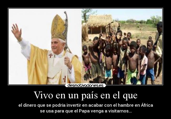 Vivo en un país en el que - el dinero que se podría invertir en acabar con el hambre en África
se usa para que el Papa venga a visitarnos...