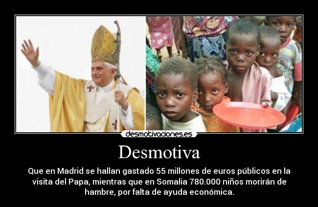 Desmotiva - Que en Madrid se hallan gastado 55 millones de euros públicos en la
visita del Papa, mientras que en Somalia 780.000 niños morirán de
hambre, por falta de ayuda económica.
