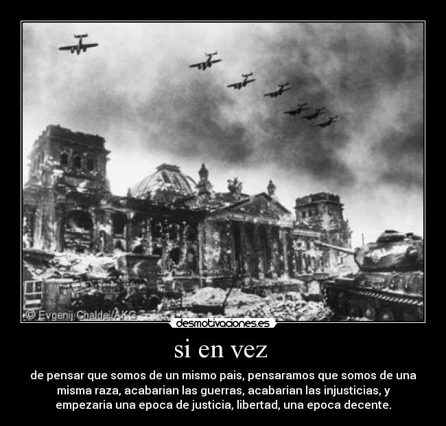 si en vez - de pensar que somos de un mismo pais, pensaramos que somos de una
misma raza, acabarian las guerras, acabarian las injusticias, y
empezaria una epoca de justicia, libertad, una epoca decente.
