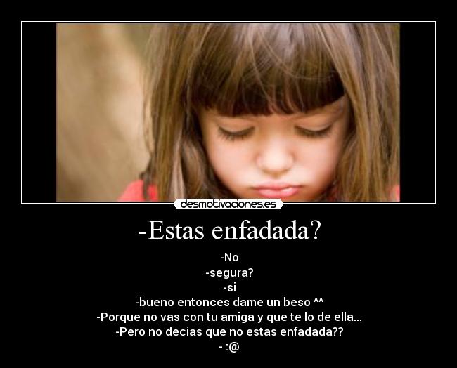 -Estas enfadada? - -No
-segura?
-si
-bueno entonces dame un beso ^^
-Porque no vas con tu amiga y que te lo de ella...
-Pero no decias que no estas enfadada??
- :@