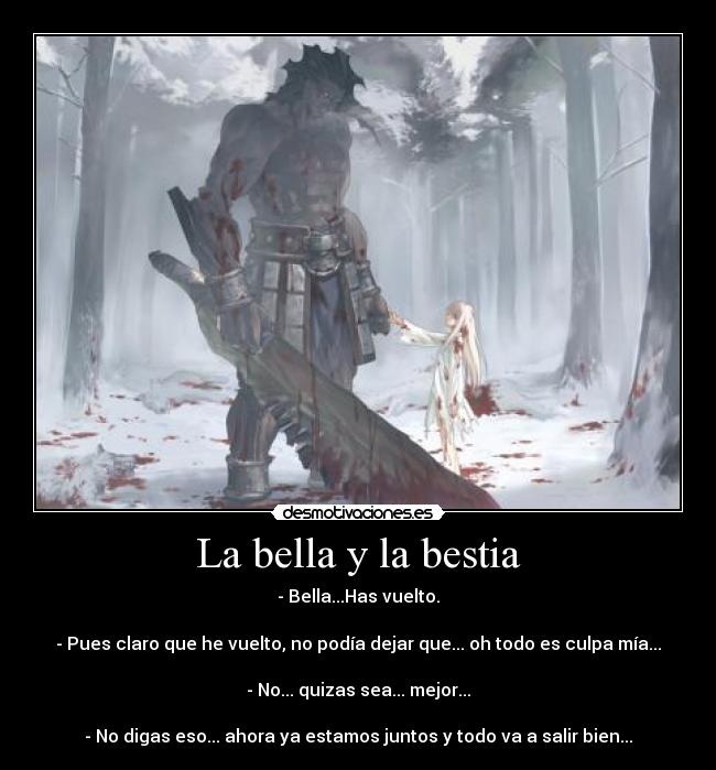 La bella y la bestia - - Bella...Has vuelto.	

- Pues claro que he vuelto, no podía dejar que... oh todo es culpa mía...	

- No... quizas sea... mejor...	

- No digas eso... ahora ya estamos juntos y todo va a salir bien...	