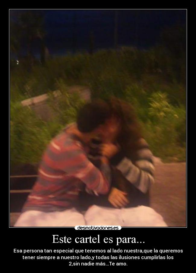 Este cartel es para... - Esa persona tan especial que tenemos al lado nuestra,que la queremos
tener siempre a nuestro lado,y todas las ilusiones cumplirlas los
2,sin nadie más...Te amo.