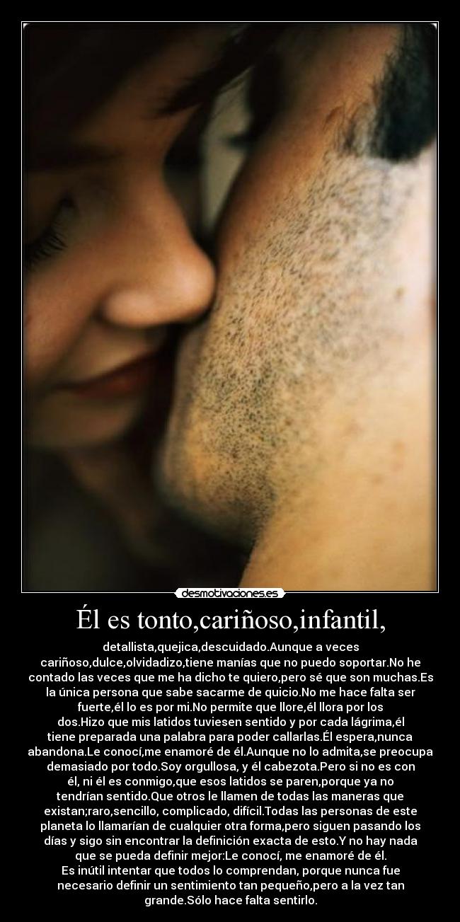 Él es tonto,cariñoso,infantil, - detallista,quejica,descuidado.Aunque a veces
cariñoso,dulce,olvidadizo,tiene manías que no puedo soportar.No he
contado las veces que me ha dicho te quiero,pero sé que son muchas.Es
la única persona que sabe sacarme de quicio.No me hace falta ser
fuerte,él lo es por mi.No permite que llore,él llora por los
dos.Hizo que mis latidos tuviesen sentido y por cada lágrima,él
tiene preparada una palabra para poder callarlas.Él espera,nunca
abandona.Le conocí,me enamoré de él.Aunque no lo admita,se preocupa
demasiado por todo.Soy orgullosa, y él cabezota.Pero si no es con
él, ni él es conmigo,que esos latidos se paren,porque ya no
tendrían sentido.Que otros le llamen de todas las maneras que
existan;raro,sencillo, complicado, difícil.Todas las personas de este
planeta lo llamarían de cualquier otra forma,pero siguen pasando los
días y sigo sin encontrar la definición exacta de esto.Y no hay nada
que se pueda definir mejor:Le conocí, me enamoré de él.
Es inútil intentar que todos lo comprendan, porque nunca fue
necesario definir un sentimiento tan pequeño,pero a la vez tan
grande.Sólo hace falta sentirlo.