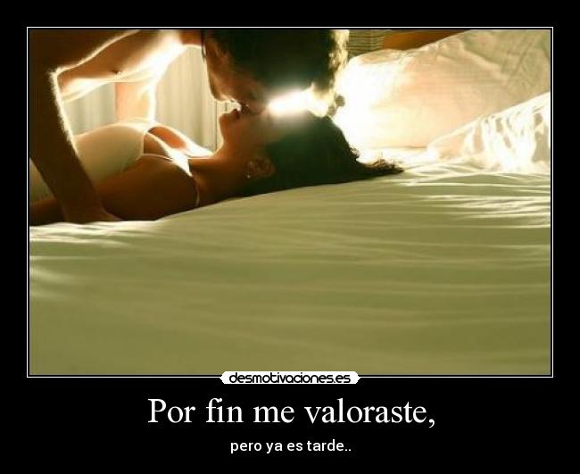 Por fin me valoraste, - pero ya es tarde..