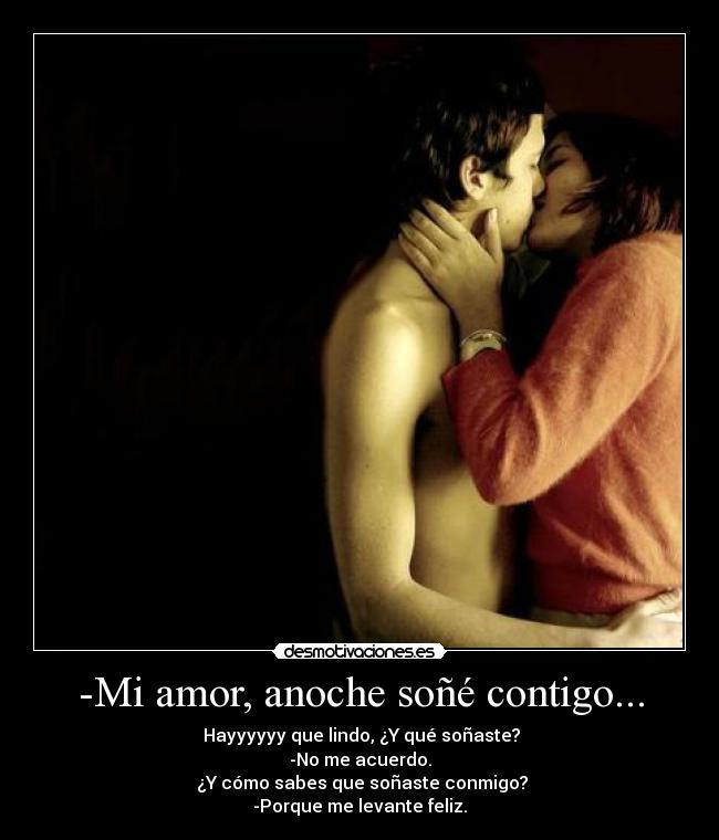 -Mi amor, anoche soñé contigo... - ☺Hayyyyyy que lindo, ¿Y qué soñaste?
-No me acuerdo.
☺¿Y cómo sabes que soñaste conmigo?
-Porque me levante feliz.