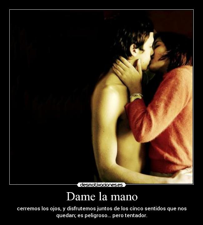 Dame la mano - cerremos los ojos, y disfrutemos juntos de los cinco sentidos que nos
quedan; es peligroso... pero tentador.