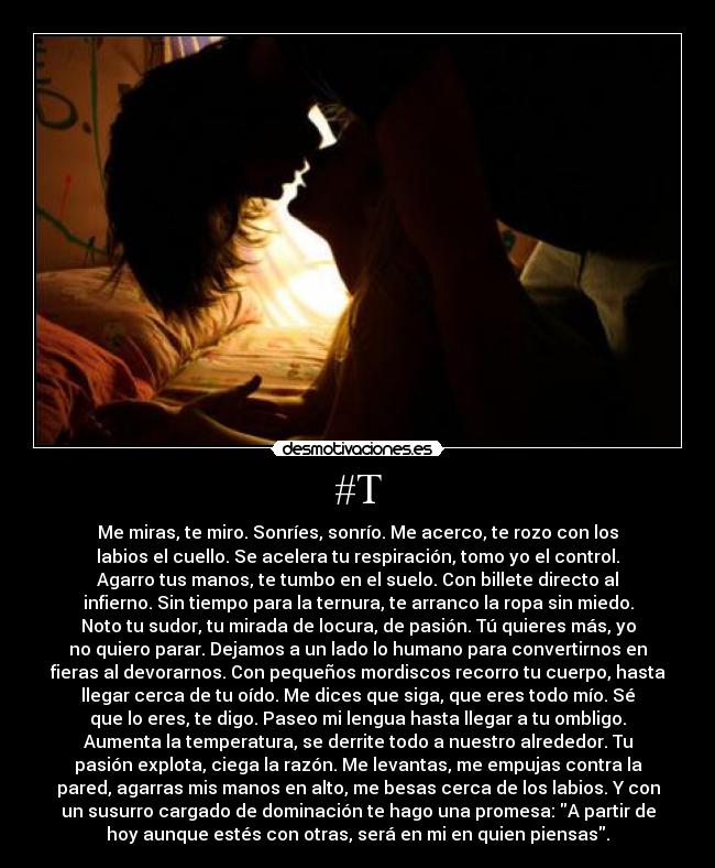 #T - Me miras, te miro. Sonríes, sonrío. Me acerco, te rozo con los
labios el cuello. Se acelera tu respiración, tomo yo el control.
Agarro tus manos, te tumbo en el suelo. Con billete directo al
infierno. Sin tiempo para la ternura, te arranco la ropa sin miedo.
Noto tu sudor, tu mirada de locura, de pasión. Tú quieres más, yo
no quiero parar. Dejamos a un lado lo humano para convertirnos en
fieras al devorarnos. Con pequeños mordiscos recorro tu cuerpo, hasta
llegar cerca de tu oído. Me dices que siga, que eres todo mío. Sé
que lo eres, te digo. Paseo mi lengua hasta llegar a tu ombligo.
Aumenta la temperatura, se derrite todo a nuestro alrededor. Tu
pasión explota, ciega la razón. Me levantas, me empujas contra la
pared, agarras mis manos en alto, me besas cerca de los labios. Y con
un susurro cargado de dominación te hago una promesa: A partir de
hoy aunque estés con otras, será en mi en quien piensas.