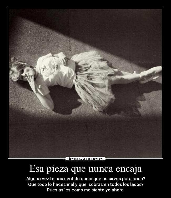 Esa pieza que nunca encaja - Alguna vez te has sentido como que no sirves para nada?
Que todo lo haces mal y que sobras en todos los lados?
Pues así es como me siento yo ahora