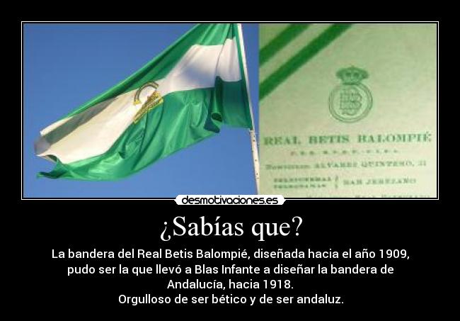 ¿Sabías que? - La bandera del Real Betis Balompié, diseñada hacia el año 1909,
pudo ser la que llevó a Blas Infante a diseñar la bandera de
Andalucía, hacia 1918.
Orgulloso de ser bético y de ser andaluz.