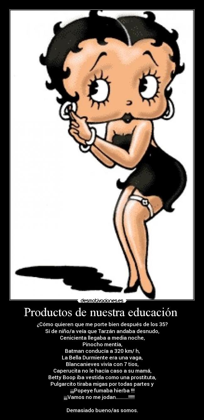 Productos de nuestra educación  - ¿Cómo quieren que me porte bien después de los 35?
Sí de niño/a veía que Tarzán andaba desnudo,
Cenicienta llegaba a media noche,
Pinocho mentía,
Batman conducía a 320 km/ h,
La Bella Durmiente era una vaga,
Blancanieves vivía con 7 tios,
Caperucita no le hacía caso a su mamá,
Betty Boop iba vestida como una prostituta,
Pulgarcito tiraba migas por todas partes y
¡¡¡Popeye fumaba hierba !!!
¡¡¡Vamos no me jodan..........!!!!!     

Demasiado bueno/as somos.