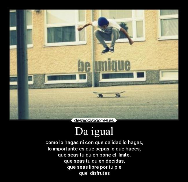 Da igual - como lo hagas ni con que calidad lo hagas,
lo importante es que sepas lo que haces,
que seas tu quien pone el límite,
que seas tu quien decidas,
que seas libre por tu pie
que disfrutes