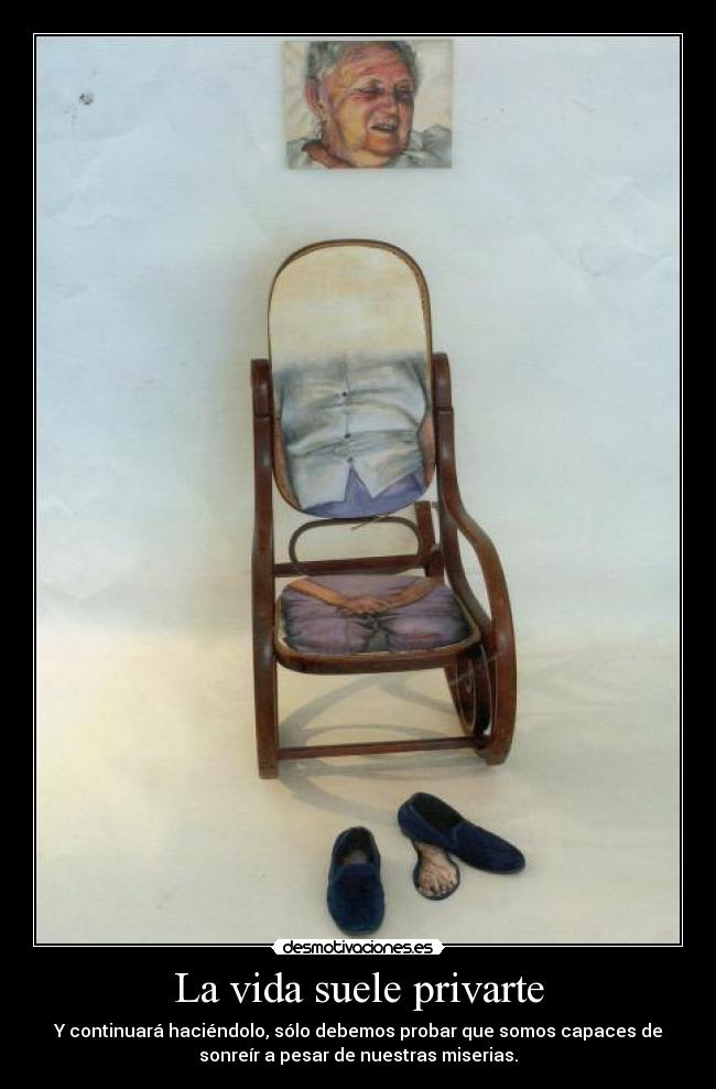 La vida suele privarte - Y continuará haciéndolo, sólo debemos probar que somos capaces de
sonreír a pesar de nuestras miserias.