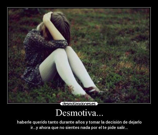 Desmotiva... - haberle querido tanto durante años y tomar la decisión de dejarlo
ir...y ahora que no sientes nada por el te pide salir...