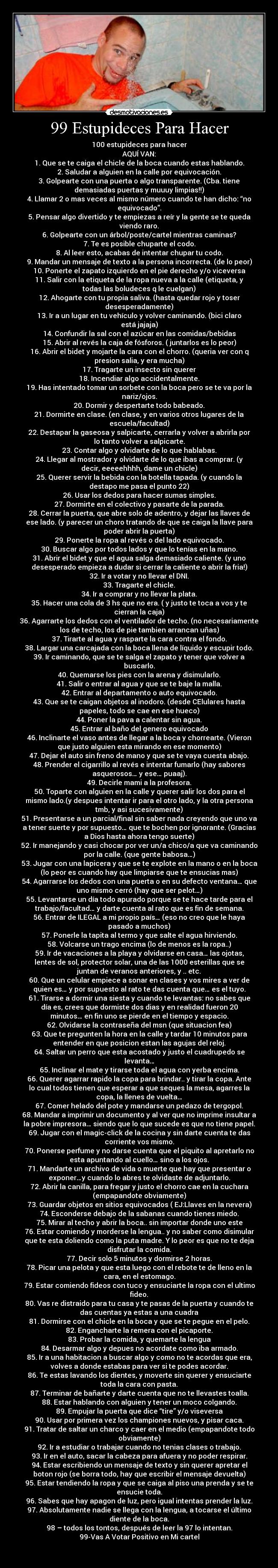 99 Estupideces Para Hacer - 100 estupideces para hacer
AQUÍ VAN:
1. Que se te caiga el chicle de la boca cuando estas hablando.
2. Saludar a alguien en la calle por equivocación.
3. Golpearte con una puerta o algo transparente. (Cba. tiene
demasiadas puertas y muuuy limpias!!)
4. Llamar 2 o mas veces al mismo número cuando te han dicho: “no
equivocado”.
5. Pensar algo divertido y te empiezas a reír y la gente se te queda
viendo raro.
6. Golpearte con un árbol/poste/cartel mientras caminas?
7. Te es posible chuparte el codo.
8. Al leer esto, acabas de intentar chupar tu codo.
9. Mandar un mensaje de texto a la persona incorrecta. (de lo peor)
10. Ponerte el zapato izquierdo en el pie derecho y/o viceversa
11. Salir con la etiqueta de la ropa nueva a la calle (etiqueta, y
todas las boludeces q le cuelgan)
12. Ahogarte con tu propia saliva. (hasta quedar rojo y toser
desesperadamente)
13. Ir a un lugar en tu vehículo y volver caminando. (bici claro
está jajaja)
14. Confundir la sal con el azúcar en las comidas/bebidas
15. Abrir al revés la caja de fósforos. ( juntarlos es lo peor)
16. Abrir el bidet y mojarte la cara con el chorro. (queria ver con q
presion salia, y era mucha)
17. Tragarte un insecto sin querer
18. Incendiar algo accidentalmente.
19. Has intentado tomar un sorbete con la boca pero se te va por la
nariz/ojos.
20. Dormir y despertarte todo babeado.
21. Dormirte en clase. (en clase, y en varios otros lugares de la
escuela/facultad)
22. Destapar la gaseosa y salpicarte, cerrarla y volver a abrirla por
lo tanto volver a salpicarte.
23. Contar algo y olvidarte de lo que hablabas.
24. Llegar al mostrador y olvidarte de lo que ibas a comprar. (y
decir, eeeeehhhh, dame un chicle)
25. Querer servir la bebida con la botella tapada. (y cuando la
destapo me pasa el punto 22)
26. Usar los dedos para hacer sumas simples.
27. Dormirte en el colectivo y pasarte de la parada.
28. Cerrar la puerta, que abre solo de adentro, y dejar las llaves de
ese lado. (y parecer un choro tratando de que se caiga la llave para
poder abrir la puerta)
29. Ponerte la ropa al revés o del lado equivocado.
30. Buscar algo por todos lados y que lo tenías en la mano.
31. Abrir el bidet y que el agua salga demasiado caliente. (y uno
desesperado empieza a dudar si cerrar la caliente o abrir la fria!)
32. Ir a votar y no llevar el DNI.
33. Tragarte el chicle.
34. Ir a comprar y no llevar la plata.
35. Hacer una cola de 3 hs que no era. ( y justo te toca a vos y te
cierran la caja)
36. Agarrarte los dedos con el ventilador de techo. (no necesariamente
los de techo, los de pie tambien arrancan uñas)
37. Tirarte al agua y rasparte la cara contra el fondo.
38. Largar una carcajada con la boca llena de líquido y escupir todo.
39. Ir caminando, que se te salga el zapato y tener que volver a
buscarlo.
40. Quemarse los pies con la arena y disimularlo.
41. Salir o entrar al agua y que se te baje la malla.
42. Entrar al departamento o auto equivocado.
43. Que se te caigan objetos al inodoro. (desde CElulares hasta
papeles, todo se cae en ese hueco)
44. Poner la pava a calentar sin agua.
45. Entrar al baño del genero equivocado
46. Inclinarte el vaso antes de llegar a la boca y chorrearte. (Vieron
que justo alguien esta mirando en ese momento)
47. Dejar el auto sin freno de mano y que se te vaya cuesta abajo.
48. Prender el cigarrillo al revés e intentar fumarlo (hay sabores
asquerosos… y ese… puaaj).
49. Decirle mami a la profesora.
50. Toparte con alguien en la calle y querer salir los dos para el
mismo lado.(y despues intentar ir para el otro lado, y la otra persona
tmb, y asi sucesivamente)
51. Presentarse a un parcial/final sin saber nada creyendo que uno va
a tener suerte y por supuesto… que te bochen por ignorante. (Gracias
a Dios hasta ahora tengo suerte)
52. Ir manejando y casi chocar por ver un/a chico/a que va caminando
por la calle. (que gente babosa…)
53. Jugar con una lapicera y que se te explote en la mano o en la boca
(lo peor es cuando hay que limpiarse que te ensucias mas)
54. Agarrarse los dedos con una puerta o en su defecto ventana… que
uno mismo cerró (hay que ser pelot…)
55. Levantarse un día todo apurado porque se te hace tarde para el
trabajo/facultad… y darte cuenta al rato que es fin de semana.
56. Entrar de ILEGAL a mi propio país… (eso no creo que le haya
pasado a muchos)
57. Ponerle la tapita al termo y que salte el agua hirviendo.
58. Volcarse un trago encima (lo de menos es la ropa..)
59. Ir de vacaciones a la playa y olvidarse en casa… las ojotas,
lentes de sol, protector solar, una de las 1000 esterillas que se
juntan de veranos anteriores, y .. etc.
60. Que un celular empiece a sonar en clases y vos mires a ver de
quien es… y por supuesto al rato te das cuenta que… es el tuyo.
61. Tirarse a dormir una siesta y cuando te levantas: no sabes que
día es, crees que dormiste dos dias y en realidad fueron 20
minutos… en fin uno se pierde en el tiempo y espacio.
62. Olvidarse la contraseña del msn (que situacion fea)
63. Que te pregunten la hora en la calle y tardar 10 minutos para
entender en que posicion estan las agujas del reloj.
64. Saltar un perro que esta acostado y justo el cuadrupedo se
levanta…
65. Inclinar el mate y tirarse toda el agua con yerba encima.
66. Querer agarrar rapido la copa para brindar.. y tirar la copa. Ante
lo cual todos tienen que esperar a que seques la mesa, agarres la
copa, la llenes de vuelta…
67. Comer helado del pote y mandarse un pedazo de tergopol.
68. Mandar a imprimir un documento y al ver que no imprime insultar a
la pobre impresora… siendo que lo que sucede es que no tiene papel.
69. Jugar con el magic-click de la cocina y sin darte cuenta te das
corriente vos mismo.
70. Ponerse perfume y no darse cuenta que el piquito al apretarlo no
esta apuntando al cuello… sino a los ojos.
71. Mandarte un archivo de vida o muerte que hay que presentar o
exponer…y cuando lo abres te olvidaste de adjuntarlo.
72. Abrir la canilla, para fregar y justo el chorro cae en la cuchara
(empapandote obviamente)
73. Guardar objetos en sitios equivocados ( EJ:Llaves en la nevera)
74. Esconderse debajo de la sabanas cuando tienes miedo.
75. Mirar al techo y abrir la boca.. sin importar donde uno este
76. Estar comiendo y morderse la lengua.. y no saber como disimular
que te esta doliendo como la puta madre. Y lo peor es que no te deja
disfrutar la comida.
77. Decir solo 5 minutos y dormirse 2 horas.
78. Picar una pelota y que esta luego con el rebote te de lleno en la
cara, en el estomago.
79. Estar comiendo fideos con tuco y ensuciarte la ropa con el ultimo
fideo.
80. Vas re distraido para tu casa y te pasas de la puerta y cuando te
das cuentas ya estas a una cuadra
81. Dormirse con el chicle en la boca y que se te pegue en el pelo.
82. Engancharte la remera con el picaporte.
83. Probar la comida, y quemarte la lengua
84. Desarmar algo y depues no acordate como iba armado.
85. Ir a una habitacion a buscar algo y como no te acordas que era,
volves a donde estabas para ver si te podes acordar.
86. Te estas lavando los dientes, y moverte sin querer y ensuciarte
toda la cara con pasta.
87. Terminar de bañarte y darte cuenta que no te llevastes toalla.
88. Estar hablando con alguien y tener un moco colgando.
89. Empujar la puerta que dice “tire” y/o viseversa
90. Usar por primera vez los championes nuevos, y pisar caca.
91. Tratar de saltar un charco y caer en el medio (empapandote todo
obviamente)
92. Ir a estudiar o trabajar cuando no tenias clases o trabajo.
93. Ir en el auto, sacar la cabeza para afuera y no poder respirar.
94. Estar escribiendo un mensaje de texto y sin querer apretar el
boton rojo (se borra todo, hay que escribir el mensaje devuelta)
95. Estar tendiendo la ropa y que se caiga al piso una prenda y se te
ensucie toda.
96. Sabes que hay apagon de luz, pero igual intentas prender la luz.
97. Absolutamente nadie se llega con la lengua, a tocarse el último
diente de la boca.
98 – todos los tontos, después de leer la 97 lo intentan.
99-Vas A Votar Positivo en Mi cartel