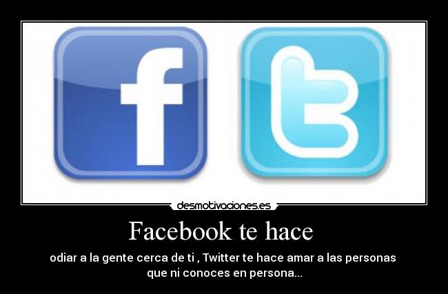 Facebook te hace  - odiar a la gente cerca de ti , Twitter te hace amar a las personas 
que ni conoces en persona...