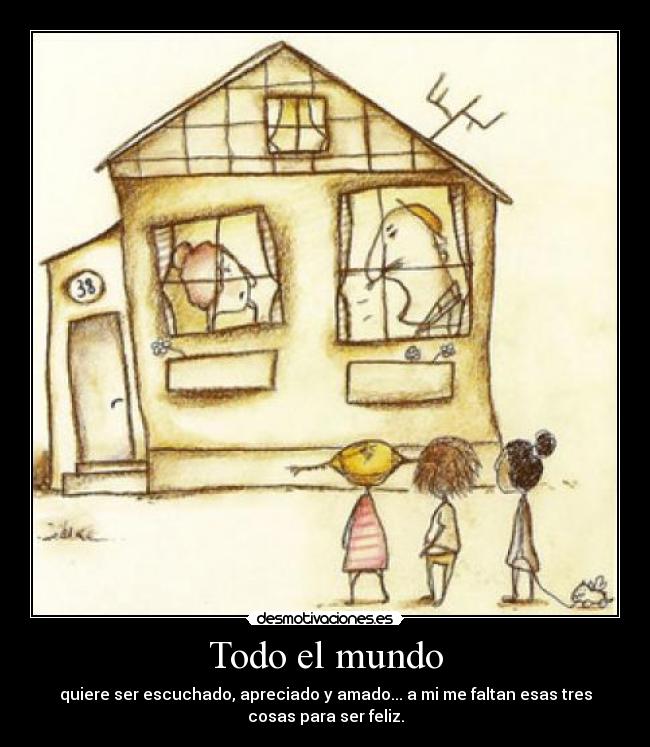 Todo el mundo - quiere ser escuchado, apreciado y amado... a mi me faltan esas tres
cosas para ser feliz.