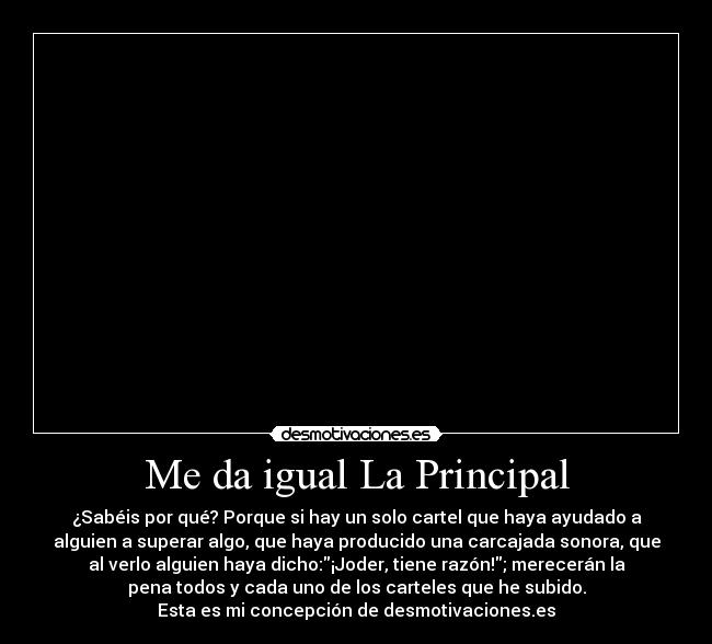 Me da igual La Principal - ¿Sabéis por qué? Porque si hay un solo cartel que haya ayudado a
alguien a superar algo, que haya producido una carcajada sonora, que
al verlo alguien haya dicho:¡Joder, tiene razón!; merecerán la
pena todos y cada uno de los carteles que he subido.
Esta es mi concepción de desmotivaciones.es