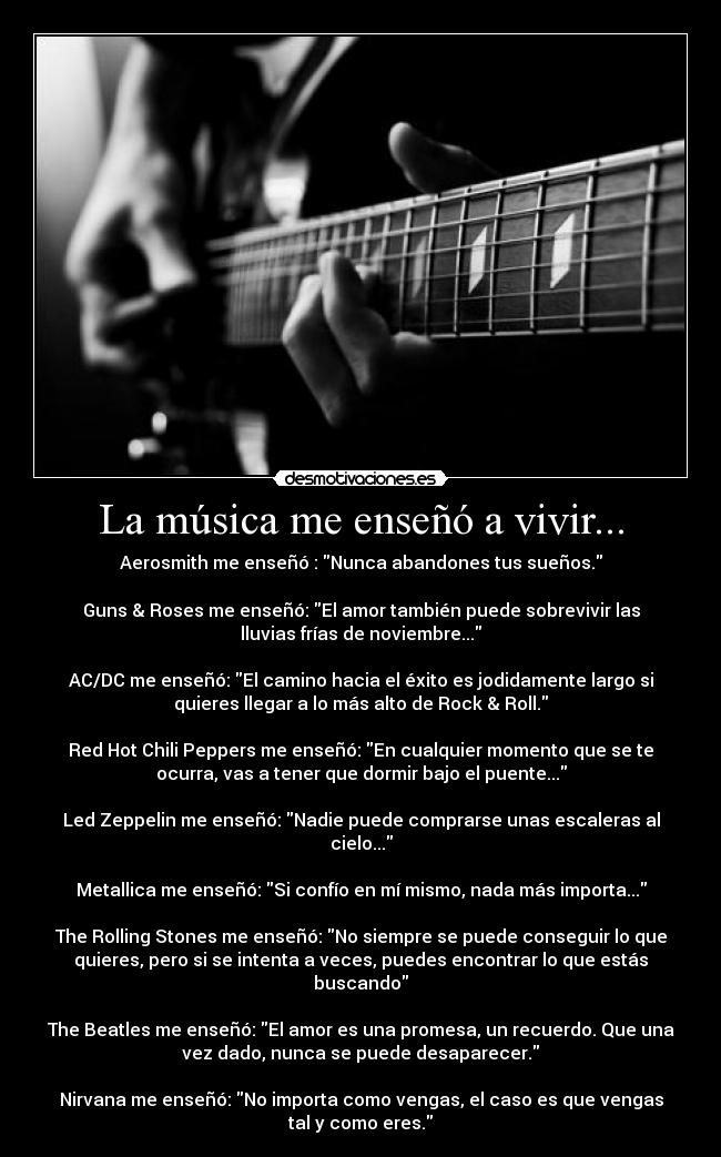 La música me enseñó a vivir... - Aerosmith me enseñó : Nunca abandones tus sueños.
Guns & Roses me enseñó: El amor también puede sobrevivir las
lluvias frías de noviembre...
AC/DC me enseñó: El camino hacia el éxito es jodidamente largo si
quieres llegar a lo más alto de Rock & Roll.
Red Hot Chili Peppers me enseñó: En cualquier momento que se te
ocurra, vas a tener que dormir bajo el puente...
Led Zeppelin me enseñó: Nadie puede comprarse unas escaleras al
cielo...
Metallica me enseñó: Si confío en mí mismo, nada más importa...
The Rolling Stones me enseñó: No siempre se puede conseguir lo que
quieres, pero si se intenta a veces, puedes encontrar lo que estás
buscando
The Beatles me enseñó: El amor es una promesa, un recuerdo. Que una
vez dado, nunca se puede desaparecer.
Nirvana me enseñó: No importa como vengas, el caso es que vengas
tal y como eres.