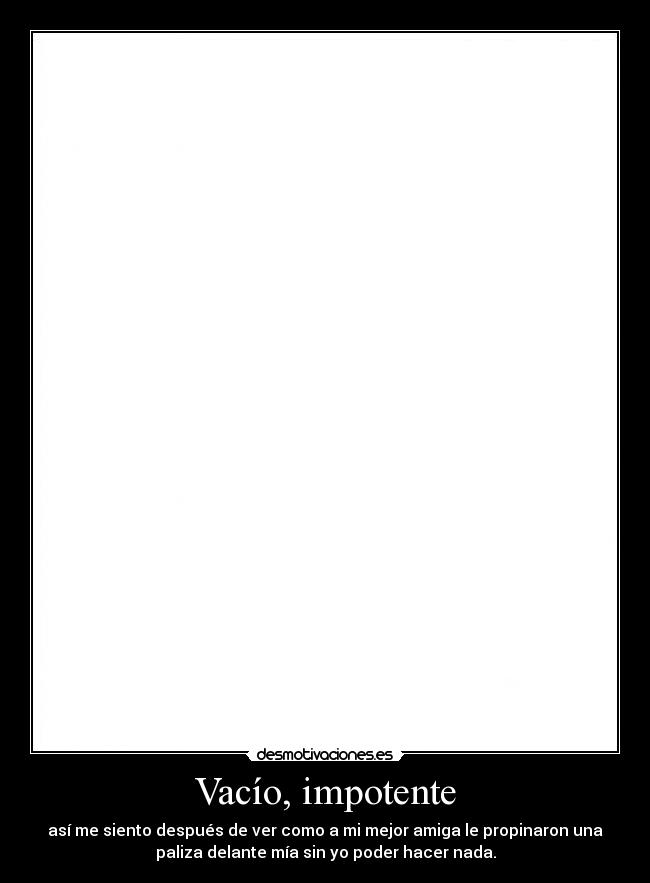 Vacío, impotente - así me siento después de ver como a mi mejor amiga le propinaron una
paliza delante mía sin yo poder hacer nada.