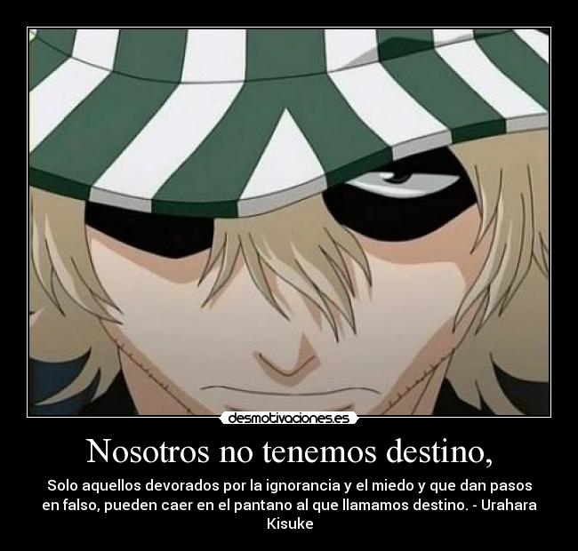 Nosotros no tenemos destino, - Solo aquellos devorados por la ignorancia y el miedo y que dan pasos
en falso, pueden caer en el pantano al que llamamos destino. - Urahara
Kisuke