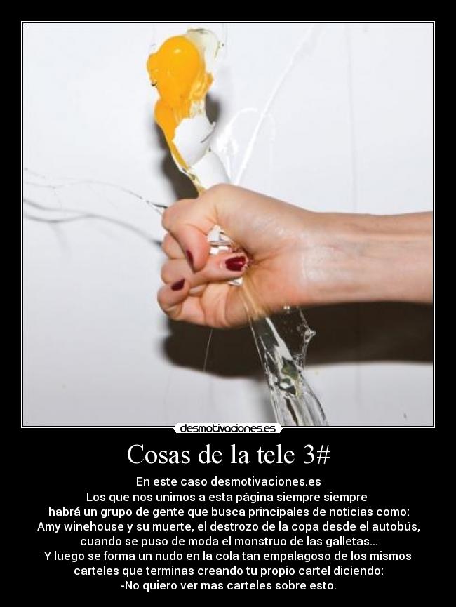 Cosas de la tele 3# - En este caso desmotivaciones.es
Los que nos unimos a esta página siempre siempre
habrá un grupo de gente que busca principales de noticias como:
Amy winehouse y su muerte, el destrozo de la copa desde el autobús,
cuando se puso de moda el monstruo de las galletas...
Y luego se forma un nudo en la cola tan empalagoso de los mismos
carteles que terminas creando tu propio cartel diciendo:
-No quiero ver mas carteles sobre esto.