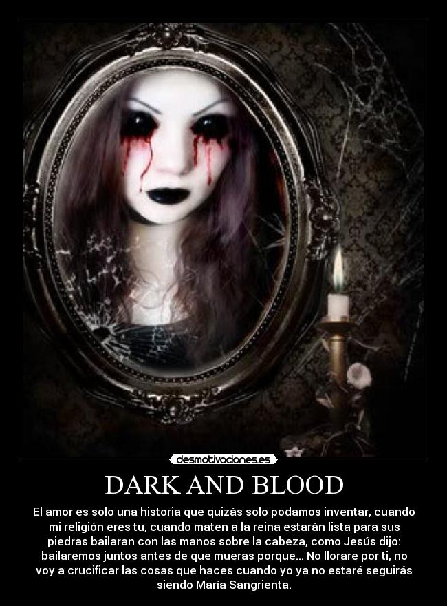 DARK AND BLOOD - El amor es solo una historia que quizás solo podamos inventar, cuando
mi religión eres tu, cuando maten a la reina estarán lista para sus
piedras bailaran con las manos sobre la cabeza, como Jesús dijo:
bailaremos juntos antes de que mueras porque... No llorare por ti, no
voy a crucificar las cosas que haces cuando yo ya no estaré seguirás
siendo María Sangrienta.