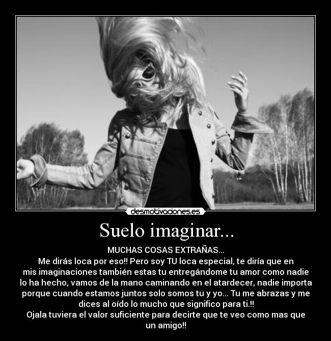 Suelo imaginar... - MUCHAS COSAS EXTRAÑAS...
Me dirás loca por eso!! Pero soy TU loca especial, te diría que en
mis imaginaciones también estas tu entregándome tu amor como nadie
lo ha hecho, vamos de la mano caminando en el atardecer, nadie importa
porque cuando estamos juntos solo somos tu y yo... Tu me abrazas y me
dices al oído lo mucho que significo para ti.!!
Ojala tuviera el valor suficiente para decirte que te veo como mas que
un amigo!!