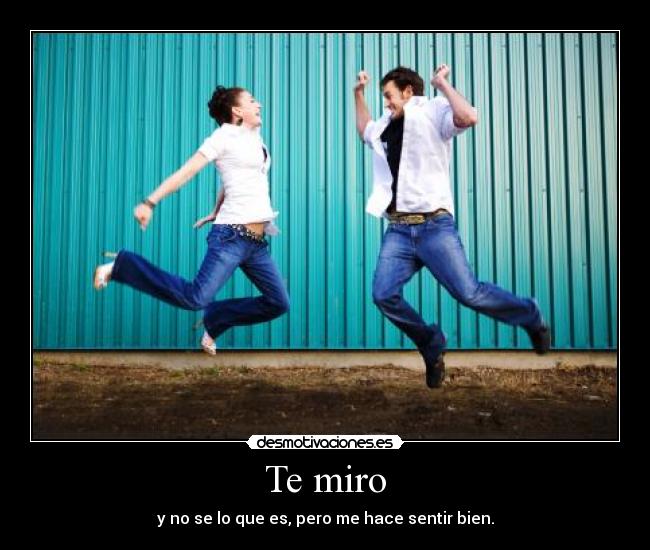 Te miro - y no se lo que es, pero me hace sentir bien.