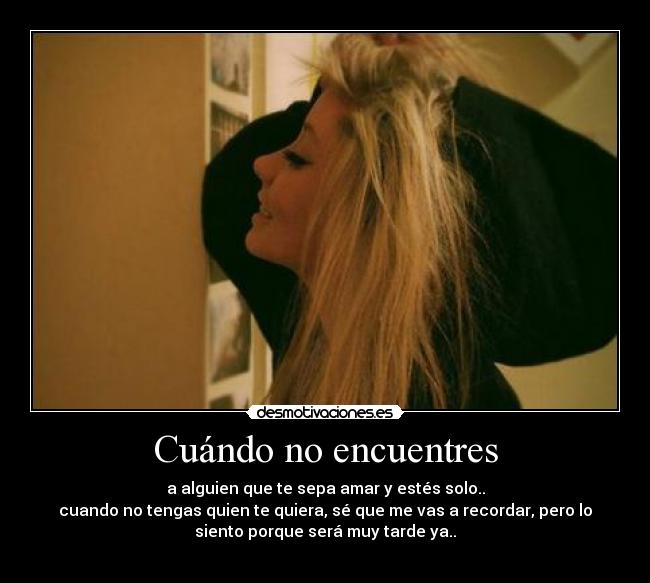 Cuándo no encuentres - a alguien que te sepa amar y estés solo..
cuando no tengas quien te quiera, sé que me vas a recordar, pero lo
siento porque será muy tarde ya..