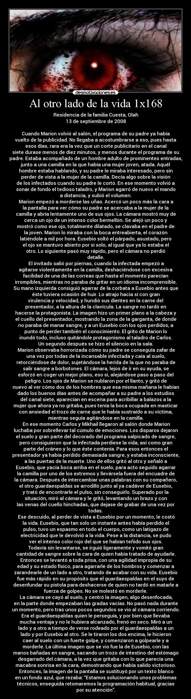 Al otro lado de la vida 1x168 - Residencia de la familia Cuesta, Olah
13 de septiembre de 2008

Cuando Marion volvió al salón, el programa de su padre ya había
vuelto de la publicidad. No llegaba a acostumbrarse a eso, pues hasta
esos días, rara era la vez que un corte publicitario en el canal
siete durase menos de diez minutos, y menos durante el programa de su
padre. Estaba acompañado de un hombre adulto de prominentes entradas,
junto a una camilla en la que había una mujer joven, atada. Aquél
hombre estaba hablando, y su padre le miraba interesado, pero sin
perder de vista a la mujer de la camilla. Decía algo sobre la visión
de los infectados cuando su padre le cortó. En ese momento volvió a
sonar de fondo el tedioso taladro, y Marion agarró de nuevo el mando
a distancia, y subió el volumen.
	Marion empezó a morderse las uñas. Acercó un poco más la cara a
la pantalla para ver cómo su padre se acercaba a la mujer de la
camilla y abría lentamente uno de sus ojos. La cámara mostró muy de
cerca un ojo de un intenso color bermellón. Se alejó un poco y
mostró como ese ojo, totalmente dilatado, se clavaba en el padre de
la joven. Marion lo miraba con la boca entreabierta, el corazón
latiéndole a mil por hora. Eusebio soltó el párpado, asustado, pero
el ojo se mantuvo abierto por si solo, al igual que ya lo estaba el
otro. Lo siguiente pasó muy rápido, pero el cámara no perdió
detalle.
	El invitado salió por piernas, cuando la infectada empezó a
agitarse violentamente en la camilla, deshaciéndose con excesiva
facilidad de una de las correas que hasta el momento parecían
irrompibles, mientras no paraba de gritar en un idioma incomprensible.
Su mano izquierda consiguió agarrar de la corbata a Eusebio antes que
éste tuviera ocasión de huir. Lo atrajo hacia sí con gran
virulencia y velocidad, y hundió sus dientes en la carne del
presentador, a la altura de la clavícula. La sangre no tardó en
hacerse la protagonista. La imagen hizo un primer plano a la cabeza y
el cuello del presentador, mostrando la zona de la garganta, de donde
no paraba de manar sangre, y a un Eusebio con los ojos perdidos, a
punto de perder también el conocimiento. El grito de Marion lo
inundó todo, incluso quitándole protagonismo al taladro de Carlos.
Un segundo después se hizo el silencio en la sala.
	Marion observaba horrorizada cómo su padre se conseguía zafar de
una vez por todas de la incansable infectada y caía al suelo,
retorciéndose de dolor, sujetándose la herida de la que no paraba de
salir sangre a borbotones. El cámara, lejos de ir en su ayuda, se
esforzó en coger un mejor plano, eso si, alejándose paso a paso del
peligro. Los ojos de Marion se nublaron por el llanto, y gritó de
nuevo al ver cómo dos de los hombres que esa misma mañana le habían
dado los buenos días antes de acompañar a su padre a los estudios
del canal siete, aparecían en escena para acribillar a balazos a la
mujer que ahora ya no gritaba, pues tenía la boca ocupada en masticar
con ansiedad el trozo de carne que le había sustraído a su víctima,
mientras seguía agitándose en la camilla.
	En ese momento Carlos y Mikhail llegaron al salón donde Marion
luchaba por sobrellevar tal cúmulo de emociones. Los disparos dejaron
el suelo y gran parte del decorado del programa salpicado de sangre,
pero consiguieron que la infectada perdiese la vida, así como gran
parte del cráneo y lo que éste contenía. Para esos entonces el
presentador ya había perdido demasiada sangre, y estaba inconsciente,
a las puertas de la muerte. Uno de ellos gritó al otro y señaló a
Eusebio, que yacía boca arriba en el suelo, para acto seguido agarrar
la camilla por uno de los extremos y llevársela fuera del encuadre de
la cámara. Después de intercambiar unas palabras con su compañero,
el otro guardaespaldas se arrodilló junto al ya cadáver de Eusebio,
y trató de encontrarle el pulso, sin conseguirlo. Superado por la
situación, miró al cámara y le gritó, levantando un brazo y con
las venas del cuello hinchadas, que dejase de grabar de una vez por
todas.
	Ese descuido, al perder de vista a Eusebio por un momento, le costó
la vida. Eusebio, que tan solo un instante antes había perdido el
pulso, tuvo un espasmo en todo el cuerpo, como un latigazo de
electricidad que le devolvió a la vida. Pese a la distancia, se pudo
ver el intenso color rojo del que se habían teñido sus ojos.
Todavía sin levantarse, se irguió ligeramente y vomitó gran
cantidad de sangre sobre la cara de quien había tratado de ayudarle.
Entonces se levantó a toda prisa, con una agilidad impropia de su
edad y su estado físico, para agarrarle de los hombros y comenzar a
zarandearle de un lado a otro, tratando de acabar con su vida. Eusebio
fue más rápido en su propósito que el guardaespaldas en el suyo de
desenfundar su pistola para deshacerse de quien no tardó en matarle a
fuerza de golpes. No se molestó en morderle.
	La cámara se cayó al suelo, y centró la imagen, algo desenfocada,
en la parte donde empezaban las gradas vacías. No pasó nada durante
un momento, pero tras unos pocos segundos se vio al cámara corriendo.
Era el guardaespaldas quien le perseguía, y por bien que llevaba
mucha ventaja y no le hubiera alcanzado, frenó en seco. Miró a un
lado y a otro a tiempo de verse rodeado por el guardaespaldas a un
lado y por Eusebio al otro. Se le tiraron los dos encima, le hicieron
caer al suelo con un fuerte golpe, y comenzaron a golpearle y a
morderle. La última imagen que se vio fue la de Eusebio, con las
manos bañadas en sangre, sacando un trozo de intestino del estómago
desgarrado del cámara, a la vez que gritaba con lo que parecía una
macabra sonrisa en la cara, demostrando que había salido victorioso.
	Entonces, la imagen de la pantalla se sustituyó por un texto blanco
en un fondo azul, que rezaba: “Estamos solucionando unos problemas
técnicos, enseguida retomaremos la programación habitual, gracias
por su atención”.