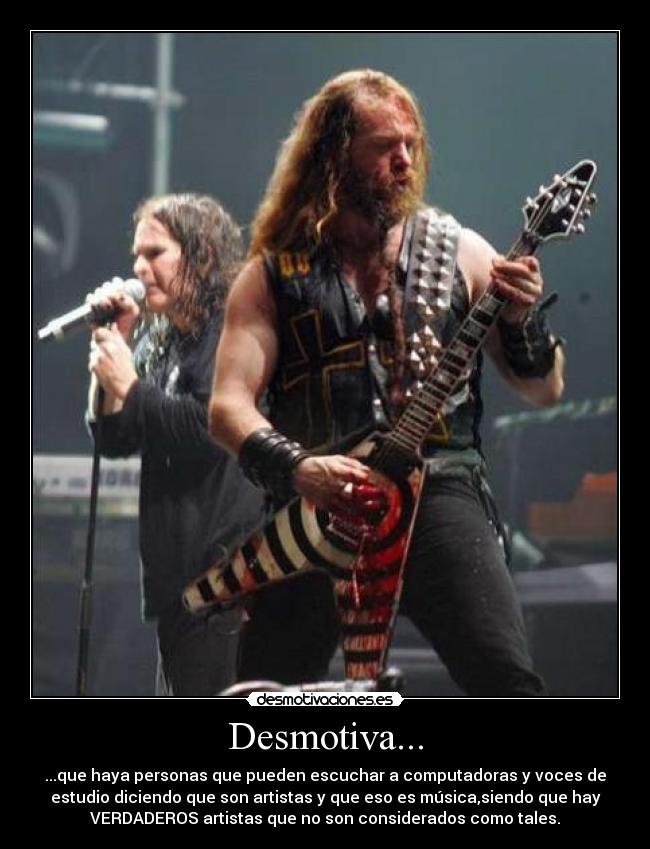 Desmotiva... - ...que haya personas que pueden escuchar a computadoras y voces de
estudio diciendo que son artistas y que eso es música,siendo que hay
VERDADEROS artistas que no son considerados como tales.