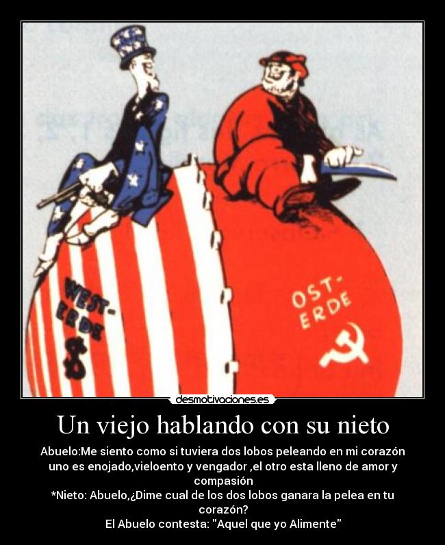 Un viejo hablando con su nieto - Abuelo:Me siento como si tuviera dos lobos peleando en mi corazón
uno es enojado,vieloento y vengador ,el otro esta lleno de amor y compasión
*Nieto: Abuelo,¿Dime cual de los dos lobos ganara la pelea en tu corazón?
El Abuelo contesta: Aquel que yo Alimente