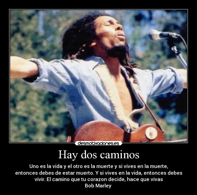 Hay dos caminos - Uno es la vida y el otro es la muerte y si vives en la muerte,
entonces debes de estar muerto. Y si vives en la vida, entonces debes
vivir. El camino que tu corazon decide, hace que vivas
Bob Marley 