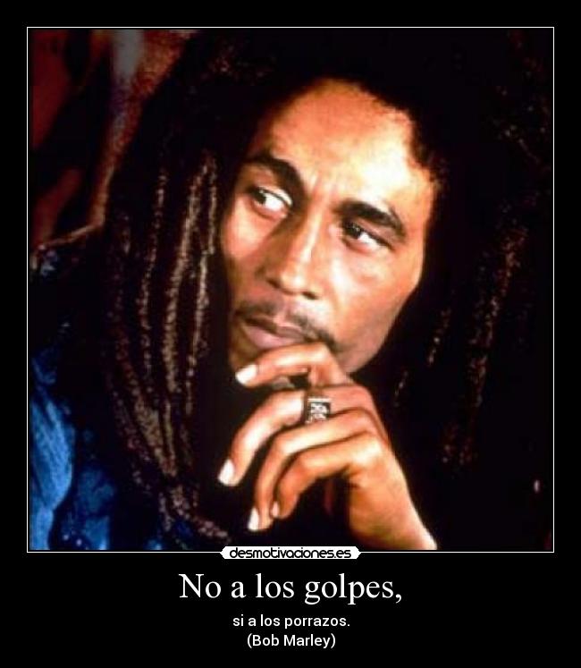 No a los golpes, - si a los porrazos.
(Bob Marley)