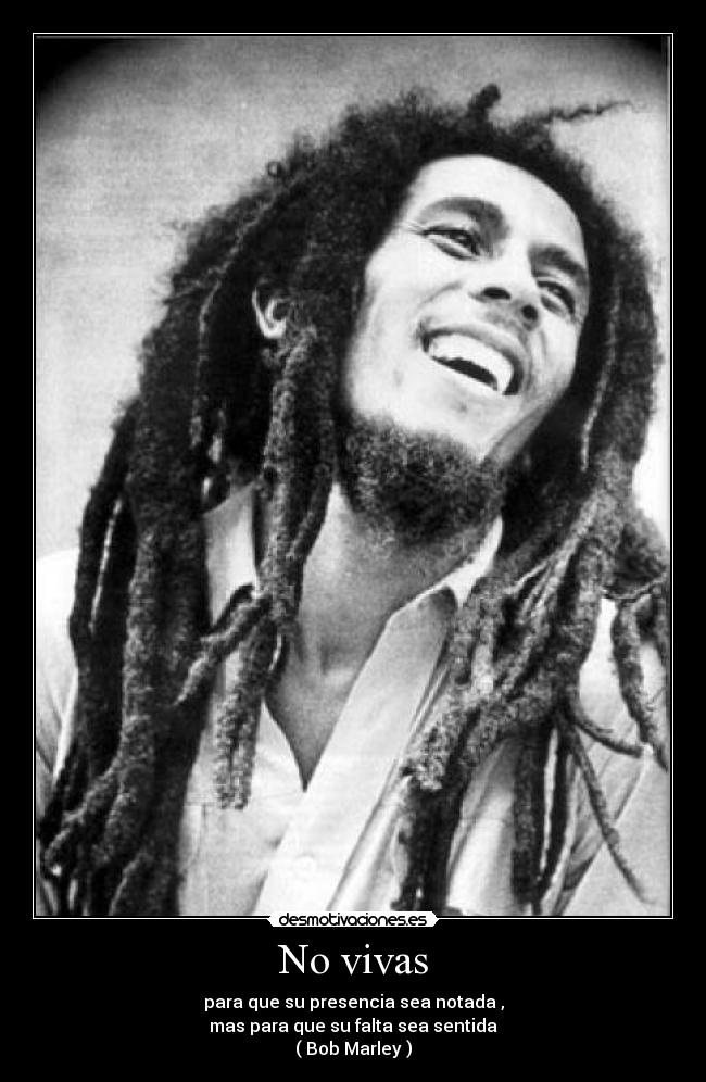 No vivas - para que su presencia sea notada ,
mas para que su falta sea sentida
( Bob Marley )