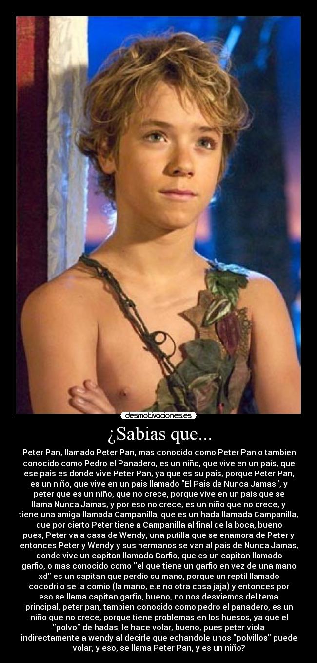 ¿Sabias que... - Peter Pan, llamado Peter Pan, mas conocido como Peter Pan o tambien
conocido como Pedro el Panadero, es un niño, que vive en un pais, que
ese pais es donde vive Peter Pan, ya que es su pais, porque Peter Pan,
es un niño, que vive en un pais llamado El Pais de Nunca Jamas, y
peter que es un niño, que no crece, porque vive en un pais que se
llama Nunca Jamas, y por eso no crece, es un niño que no crece, y
tiene una amiga llamada Campanilla, que es un hada llamada Campanilla,
que por cierto Peter tiene a Campanilla al final de la boca, bueno
pues, Peter va a casa de Wendy, una putilla que se enamora de Peter y
entonces Peter y Wendy y sus hermanos se van al pais de Nunca Jamas,
donde vive un capitan llamada Garfio, que es un capitan llamado
garfio, o mas conocido como el que tiene un garfio en vez de una mano
xd es un capitan que perdio su mano, porque un reptil llamado
cocodrilo se la comio (la mano, e.e no otra cosa jaja) y entonces por
eso se llama capitan garfio, bueno, no nos desviemos del tema
principal, peter pan, tambien conocido como pedro el panadero, es un
niño que no crece, porque tiene problemas en los huesos, ya que el
polvo de hadas, le hace volar, bueno, pues peter viola
indirectamente a wendy al decirle que echandole unos polvillos puede
volar, y eso, se llama Peter Pan, y es un niño?