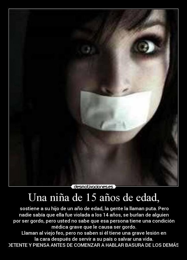 Una niña de 15 años de edad, - sostiene a su hijo de un año de edad, la gente la llaman puta. Pero
nadie sabía que ella fue violada a los 14 años, se burlan de alguien
por ser gordo, pero usted no sabe que esa persona tiene una condición
médica grave que le causa ser gordo.
Llaman al viejo feo, pero no saben si él tiene una grave lesión en
la cara después de servir a su país o salvar una vida.
DETENTE Y PIENSA ANTES DE COMENZAR A HABLAR BASURA DE LOS DEMÁS.