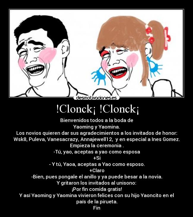 !Clonck¡ !Clonck¡ - Bienvenidos todos a la boda de
Yaoming y Yaomina.
Los novios quieren dar sus agradecimientos a los invitados de honor:
Wsk8, Puleva, Vanesacrazy, Annajewell12,  y en especial a Ines Gomez.
Empieza la ceremonia .
-Tú, yao, aceptas a yao como esposa
+Si
- Y tú, Yaoa, aceptas a Yao como esposo.
+Claro
-Bien, pues pongale el anillo y ya puede besar a la novia.
Y gritaron los invitados al unisono:
¡Por fin comida gratis!
Y así Yaoming y Yaomina vivieron felices con su hijo Yaoncito en el país de la pirueta.
Fin