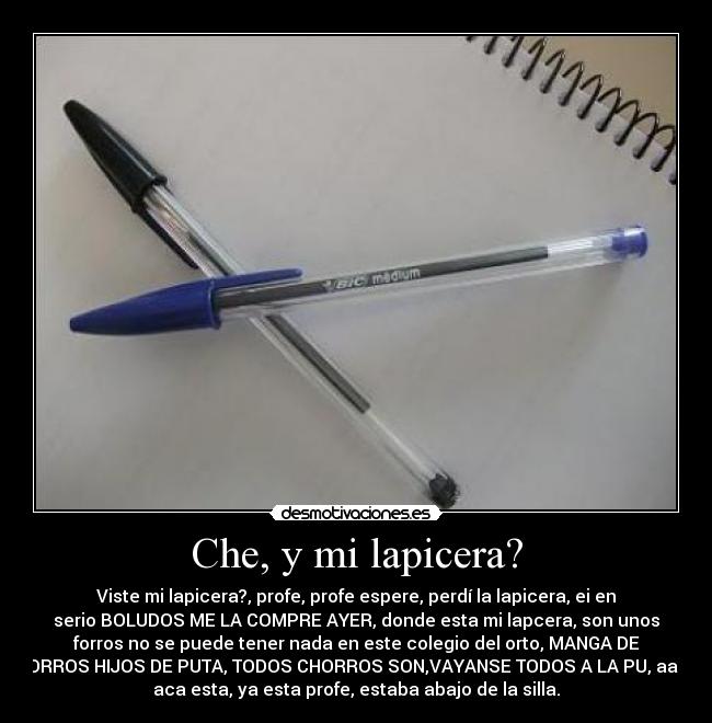 Che, y mi lapicera? - Viste mi lapicera?, profe, profe espere, perdí la lapicera, ei en
serio BOLUDOS ME LA COMPRE AYER, donde esta mi lapcera, son unos
forros no se puede tener nada en este colegio del orto, MANGA DE
FORROS HIJOS DE PUTA, TODOS CHORROS SON,VAYANSE TODOS A LA PU, aaah
aca esta, ya esta profe, estaba abajo de la silla.