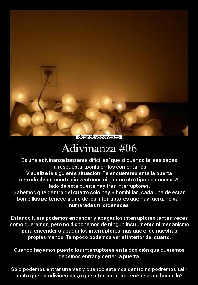 Adivinanza #06 - Es una adivinanza bastante difícil así que si cuando la leas sabes
la respuesta ..ponla en los comentarios
Visualiza la siguiente situación: Te encuentras ante la puerta
cerrada de un cuarto sin ventanas ni ningún otro tipo de acceso. Al
lado de esta puerta hay tres interruptores.
Sabemos que dentro del cuarto sólo hay 3 bombillas, cada una de estas
bombillas pertenece a uno de los interruptores que hay fuera, no van
numeradas ni ordenadas.
Estando fuera podemos encender y apagar los interruptores tantas veces
como queramos, pero no disponemos de ningún instrumento ni mecanismo
para encender o apagar los interruptores mas que el de nuestras
propias manos. Tampoco podemos ver el interior del cuarto.
Cuando hayamos puesto los interruptores en la posición que queremos
debemos entrar y cerrar la puerta.
Sólo podemos entrar una vez y cuando estemos dentro no podremos salir
hasta que no adivinemos ¿a que interruptor pertenece cada bombilla?.