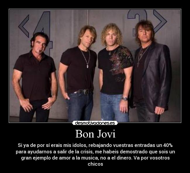 Bon Jovi - Si ya de por sí erais mis idolos, rebajando vuestras entradas un 40%
para ayudarnos a salir de la crisis, me habeis demostrado que sois un
gran ejemplo de amor a la musica, no a el dinero. Va por vosotros
chicos