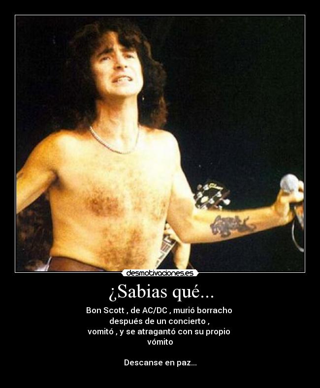 ¿Sabias qué... - Bon Scott , de AC/DC , murió borracho
después de un concierto ,
vomitó , y se atragantó con su propio
vómito
Descanse en paz...