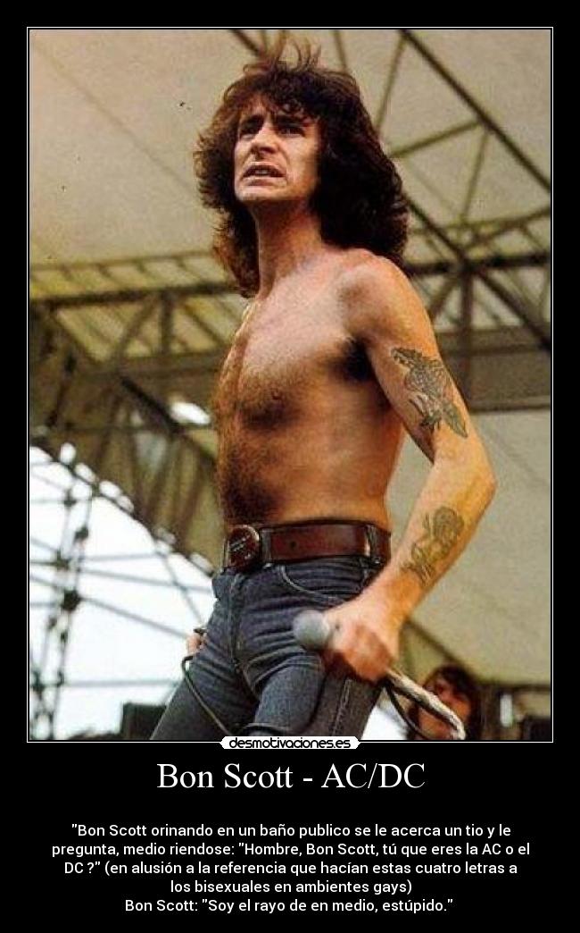 Bon Scott - AC/DC -
Bon Scott orinando en un baño publico se le acerca un tio y le
pregunta, medio riendose: Hombre, Bon Scott, tú que eres la AC o el
DC ? (en alusión a la referencia que hacían estas cuatro letras a
los bisexuales en ambientes gays)
Bon Scott: Soy el rayo de en medio, estúpido.